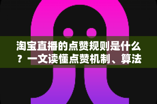 淘宝直播的点赞规则是什么？一文读懂点赞机制、算法逻辑与合规运营技巧