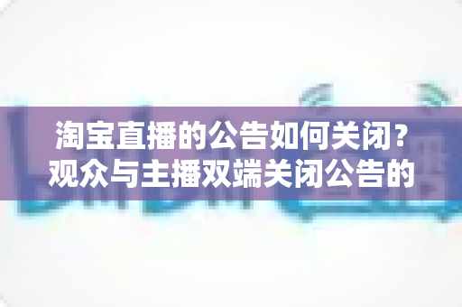 淘宝直播的公告如何关闭？观众与主播双端关闭公告的完整实操指南