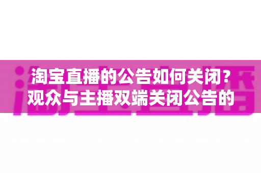 淘宝直播的公告如何关闭？观众与主播双端关闭公告的完整实操指南