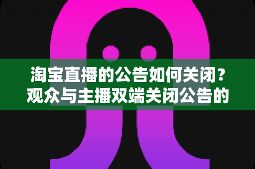 淘宝直播的公告如何关闭？观众与主播双端关闭公告的完整实操指南
