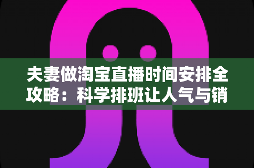 夫妻做淘宝直播时间安排全攻略：科学排班让人气与销量双丰收