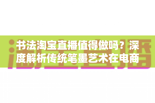 书法淘宝直播值得做吗？深度解析传统笔墨艺术在电商直播时代的真实机遇与实操指南