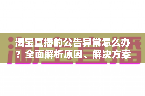淘宝直播的公告异常怎么办?全面解析原因、解决方案与预防指南 淘宝直播的公告异常怎么办?全面解析原因、解决方案与预防指南
