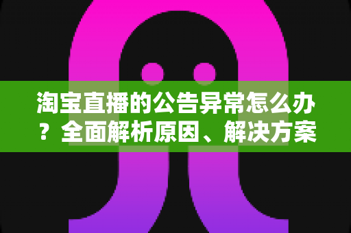 淘宝直播的公告异常怎么办?全面解析原因、解决方案与预防指南 淘宝直播的公告异常怎么办?全面解析原因、解决方案与预防指南