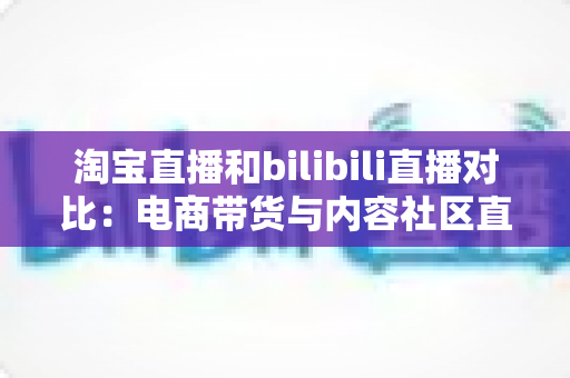 淘宝直播和bilibili直播对比:电商带货与内容社区直播的全方位深度解析 淘宝直播和bilibili直播对比:电商带货与内容社区直播的全方位深度解析