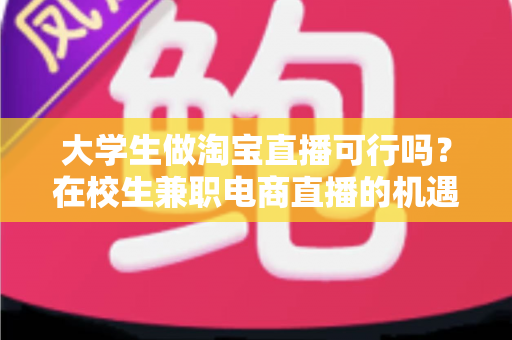 大学生做淘宝直播可行吗?在校生兼职电商直播的机遇、挑战与实操指南 大学生做淘宝直播可行吗?在校生兼职电商直播的机遇、挑战与实操指南