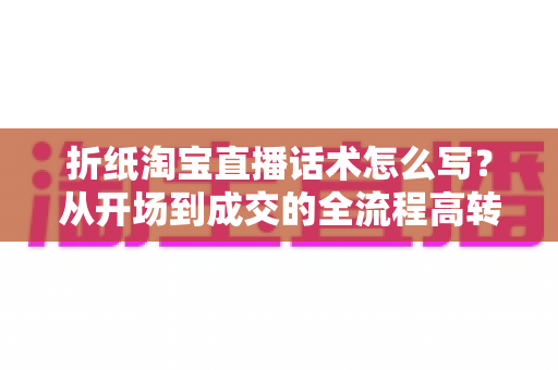 折纸淘宝直播话术怎么写？从开场到成交的全流程高转化话术指南