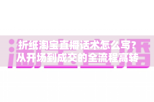 折纸淘宝直播话术怎么写？从开场到成交的全流程高转化话术指南