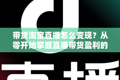 带货淘宝直播怎么变现?从零开始掌握直播带货盈利的完整攻略 带货淘宝直播怎么变现?从零开始掌握直播带货盈利的完整攻略