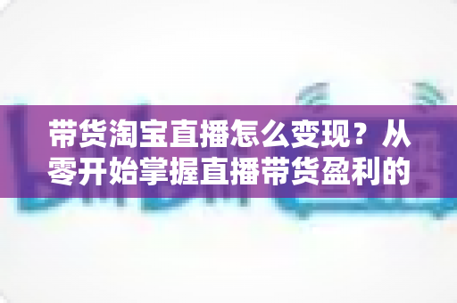 带货淘宝直播怎么变现?从零开始掌握直播带货盈利的完整攻略 带货淘宝直播怎么变现?从零开始掌握直播带货盈利的完整攻略