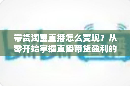 带货淘宝直播怎么变现？从零开始掌握直播带货盈利的完整攻略