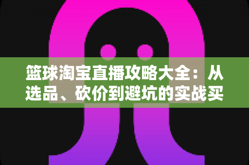 篮球淘宝直播攻略大全:从选品、砍价到避坑的实战买装指南 篮球淘宝直播攻略大全:从选品、砍价到避坑的实战买装指南