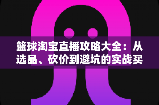 篮球淘宝直播攻略大全:从选品、砍价到避坑的实战买装指南 篮球淘宝直播攻略大全:从选品、砍价到避坑的实战买装指南