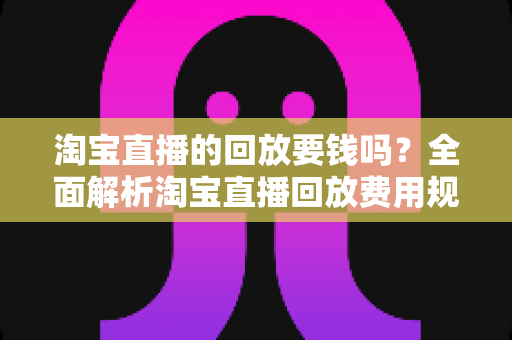 淘宝直播的回放要钱吗?全面解析淘宝直播回放费用规则与免费观看全攻略 淘宝直播的回放要钱吗?全面解析淘宝直播回放费用规则与免费观看全攻略