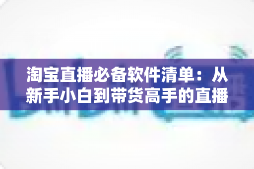 淘宝直播必备软件清单:从新手小白到带货高手的直播工具全攻略 淘宝直播必备软件清单:从新手小白到带货高手的直播工具全攻略