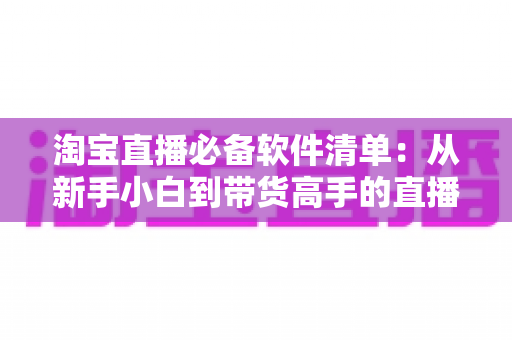 淘宝直播必备软件清单:从新手小白到带货高手的直播工具全攻略 淘宝直播必备软件清单:从新手小白到带货高手的直播工具全攻略