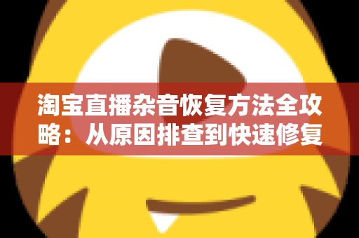 淘宝直播杂音恢复方法全攻略：从原因排查到快速修复，还原清晰音质的直播间