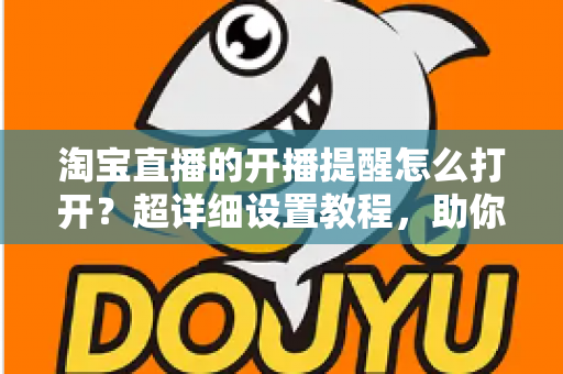 淘宝直播的开播提醒怎么打开？超详细设置教程，助你不错过任何一场精彩直播