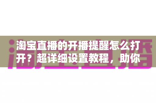 淘宝直播的开播提醒怎么打开？超详细设置教程，助你不错过任何一场精彩直播
