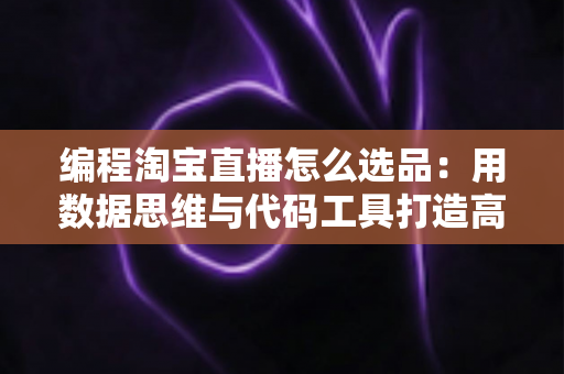 编程淘宝直播怎么选品:用数据思维与代码工具打造高转化直播间选品攻略 编程淘宝直播怎么选品:用数据思维与代码工具打造高转化直播间选品攻略