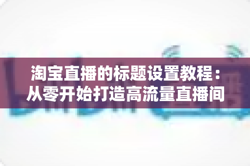 淘宝直播的标题设置教程:从零开始打造高流量直播间的完整指南 淘宝直播的标题设置教程:从零开始打造高流量直播间的完整指南