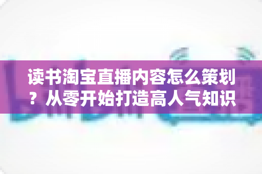 读书淘宝直播内容怎么策划?从零开始打造高人气知识带货直播间的全流程实战指南 读书淘宝直播内容怎么策划?从零开始打造高人气知识带货直播间的全流程实战指南