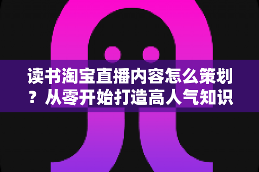 读书淘宝直播内容怎么策划?从零开始打造高人气知识带货直播间的全流程实战指南 读书淘宝直播内容怎么策划?从零开始打造高人气知识带货直播间的全流程实战指南
