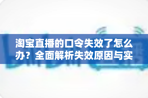 淘宝直播的口令失效了怎么办？全面解析失效原因与实用解决指南