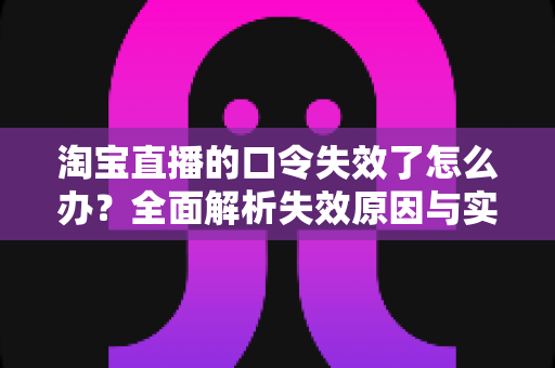 淘宝直播的口令失效了怎么办？全面解析失效原因与实用解决指南
