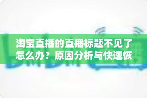 淘宝直播的直播标题不见了怎么办？原因分析与快速恢复全攻略