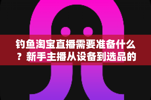 钓鱼淘宝直播需要准备什么？新手主播从设备到选品的开播全攻略指南