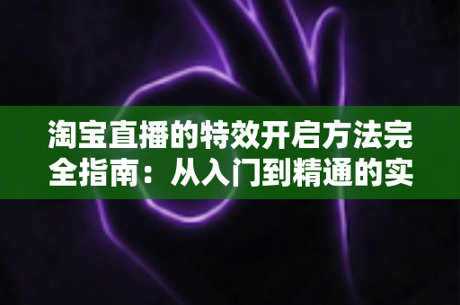 淘宝直播的特效开启方法完全指南:从入门到精通的实操教程 淘宝直播的特效开启方法完全指南:从入门到精通的实操教程