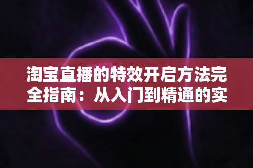 淘宝直播的特效开启方法完全指南:从入门到精通的实操教程 淘宝直播的特效开启方法完全指南:从入门到精通的实操教程
