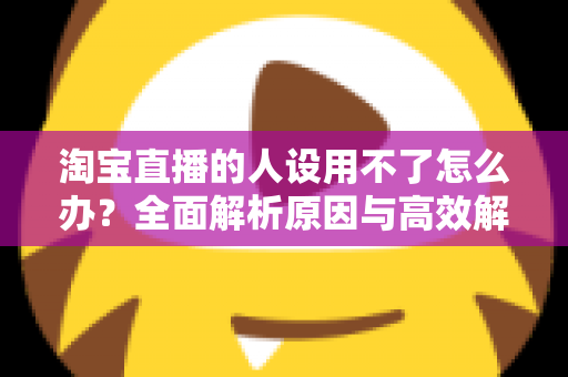 淘宝直播的人设用不了怎么办?全面解析原因与高效解决方案指南 淘宝直播的人设用不了怎么办?全面解析原因与高效解决方案指南