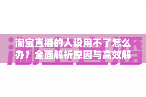淘宝直播的人设用不了怎么办?全面解析原因与高效解决方案指南 淘宝直播的人设用不了怎么办?全面解析原因与高效解决方案指南