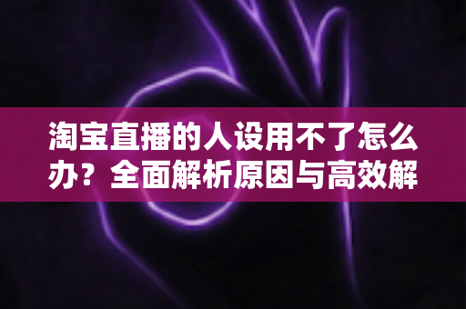 淘宝直播的人设用不了怎么办?全面解析原因与高效解决方案指南 淘宝直播的人设用不了怎么办?全面解析原因与高效解决方案指南