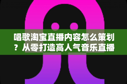 唱歌淘宝直播内容怎么策划？从零打造高人气音乐直播间的完整运营攻略