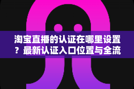 淘宝直播的认证在哪里设置?最新认证入口位置与全流程操作指南详解 淘宝直播的认证在哪里设置?最新认证入口位置与全流程操作指南详解