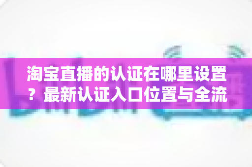 淘宝直播的认证在哪里设置?最新认证入口位置与全流程操作指南详解 淘宝直播的认证在哪里设置?最新认证入口位置与全流程操作指南详解