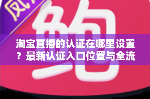 淘宝直播的认证在哪里设置?最新认证入口位置与全流程操作指南详解 淘宝直播的认证在哪里设置?最新认证入口位置与全流程操作指南详解