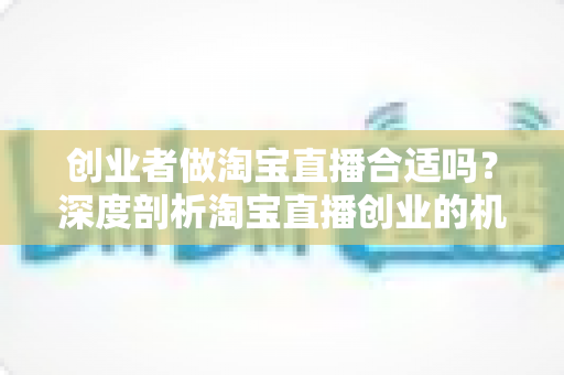 创业者做淘宝直播合适吗?深度剖析淘宝直播创业的机遇、门槛与实战策略 创业者做淘宝直播合适吗?深度剖析淘宝直播创业的机遇、门槛与实战策略