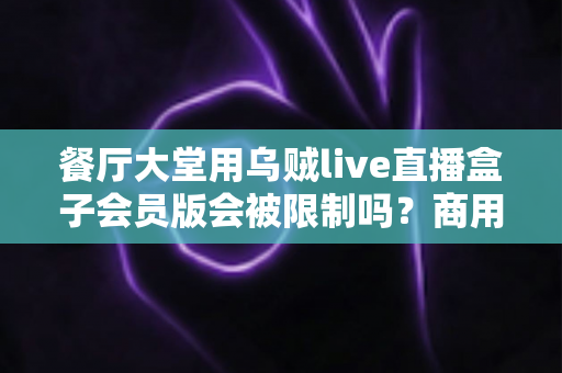 餐厅大堂用乌贼live直播盒子会员版会被限制吗？商用场景使用规则与合规指南全解析