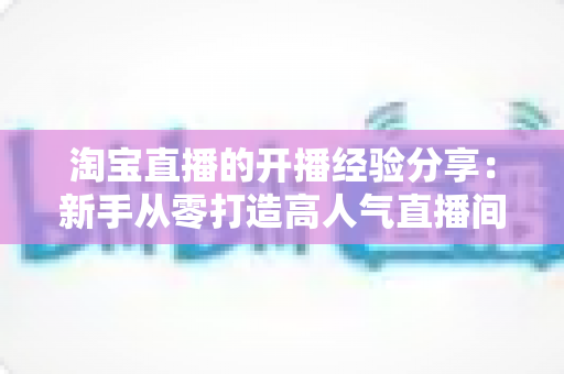 淘宝直播的开播经验分享:新手从零打造高人气直播间的实战指南 淘宝直播的开播经验分享:新手从零打造高人气直播间的实战指南