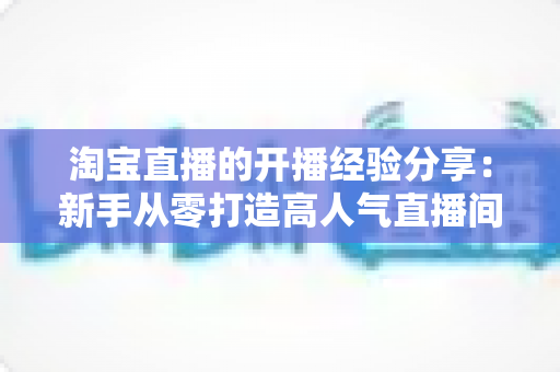 淘宝直播的开播经验分享:新手从零打造高人气直播间的实战指南 淘宝直播的开播经验分享:新手从零打造高人气直播间的实战指南