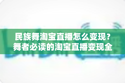 民族舞淘宝直播怎么变现?舞者必读的淘宝直播变现全攻略与实战指南 民族舞淘宝直播怎么变现?舞者必读的淘宝直播变现全攻略与实战指南