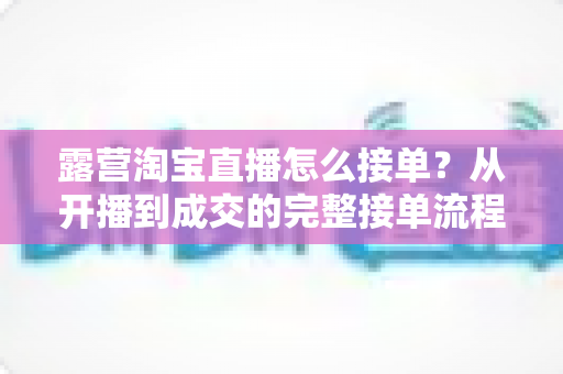 露营淘宝直播怎么接单?从开播到成交的完整接单流程与爆单实战技巧全解析 露营淘宝直播怎么接单?从开播到成交的完整接单流程与爆单实战技巧全解析