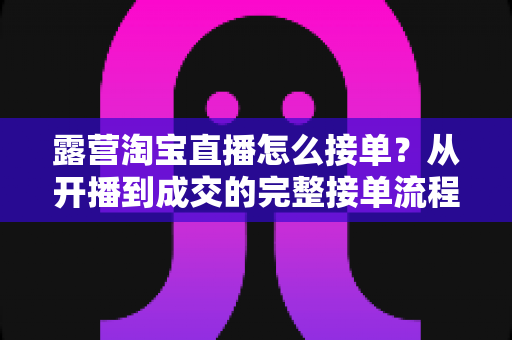 露营淘宝直播怎么接单?从开播到成交的完整接单流程与爆单实战技巧全解析 露营淘宝直播怎么接单?从开播到成交的完整接单流程与爆单实战技巧全解析