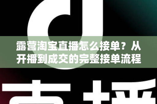 露营淘宝直播怎么接单?从开播到成交的完整接单流程与爆单实战技巧全解析 露营淘宝直播怎么接单?从开播到成交的完整接单流程与爆单实战技巧全解析