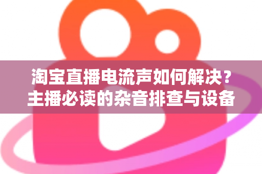 淘宝直播电流声如何解决？主播必读的杂音排查与设备调试全攻略