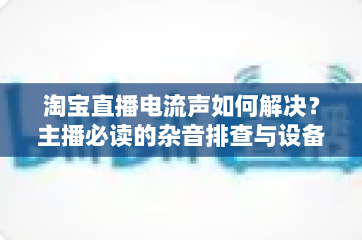 淘宝直播电流声如何解决？主播必读的杂音排查与设备调试全攻略